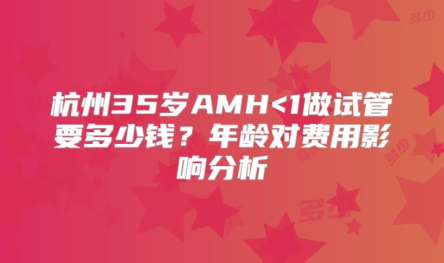 杭州35岁AMH<1做试管要多少钱？年龄对费用影响分析