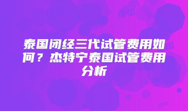 泰国闭经三代试管费用如何?杰特宁泰国试管费用分析