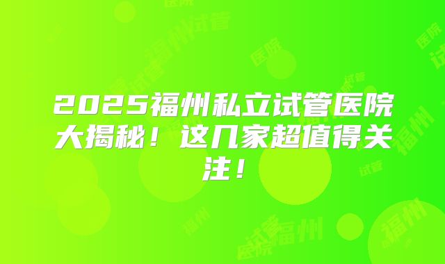 2025福州私立试管医院大揭秘!这几家超值得关注!