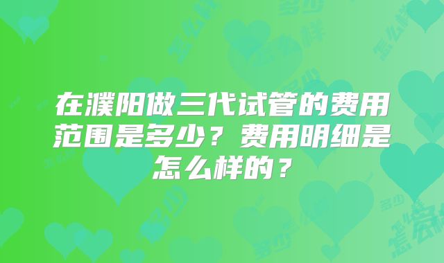 在濮阳做三代试管的费用范围是多少?费用明细是怎么样的?