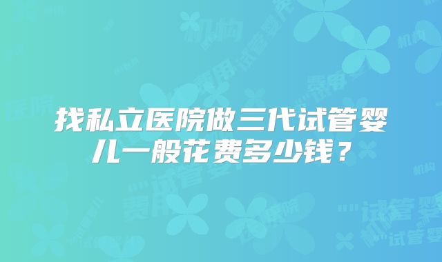 找私立医院做三代试管婴儿一般花费多少钱?