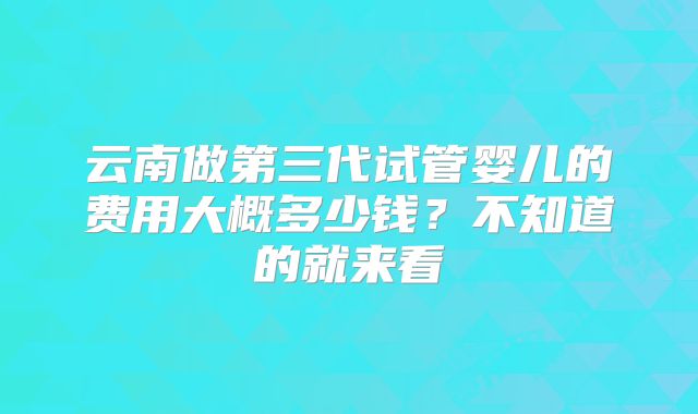 云南做第三代试管婴儿的费用大概多少钱？不知道的就来看