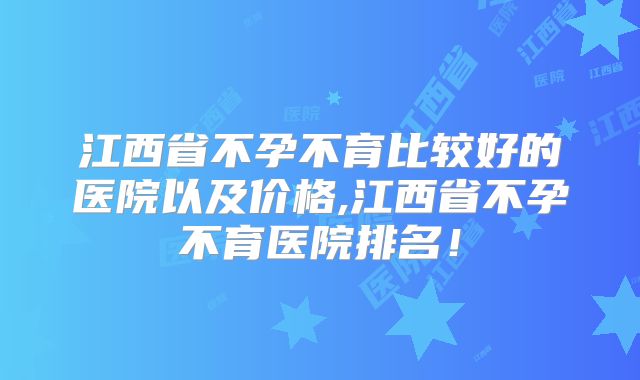 江西省不孕不育比较好的医院以及价格,江西省不孕不育医院排名！