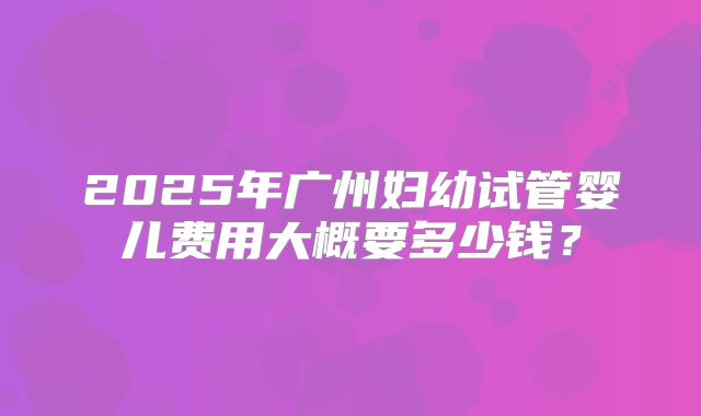 2025年广州妇幼试管婴儿费用大概要多少钱？