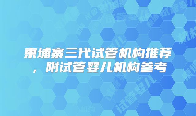 柬埔寨三代试管机构推荐，附试管婴儿机构参考