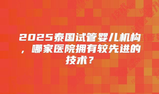 2025泰国试管婴儿机构，哪家医院拥有较先进的技术？