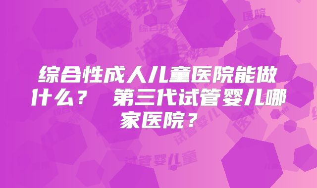 综合性成人儿童医院能做什么？ 第三代试管婴儿哪家医院？