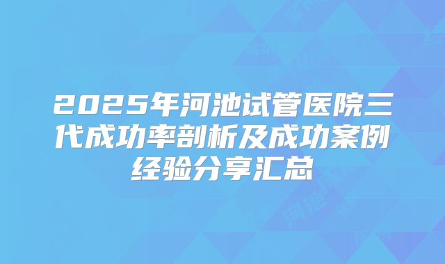 2025年河池试管医院三代成功率剖析及成功案例经验分享汇总