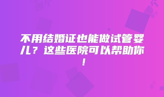 不用结婚证也能做试管婴儿？这些医院可以帮助你！