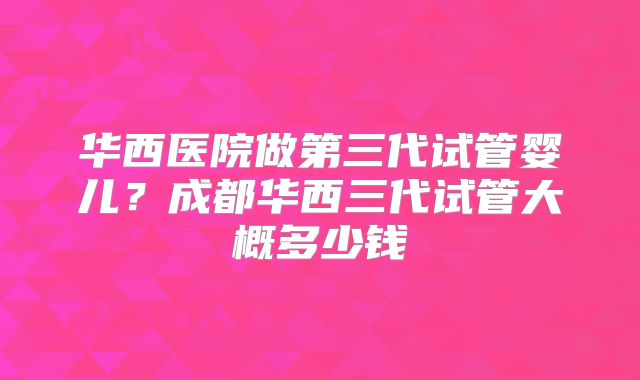 华西医院做第三代试管婴儿？成都华西三代试管大概多少钱