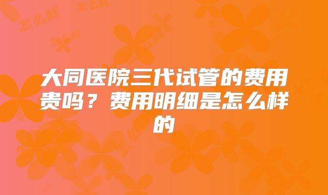 大同医院三代试管的费用贵吗?费用明细是怎么样的