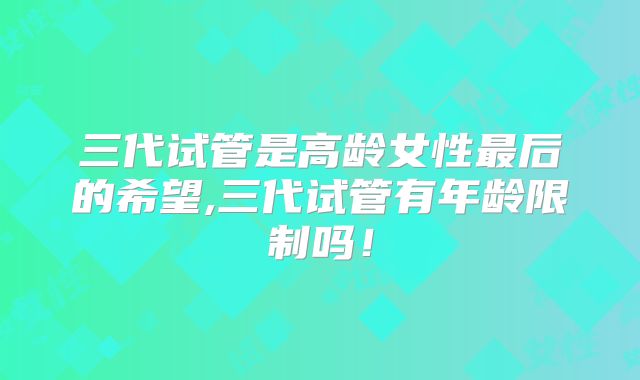 三代试管是高龄女性最后的希望,三代试管有年龄限制吗！