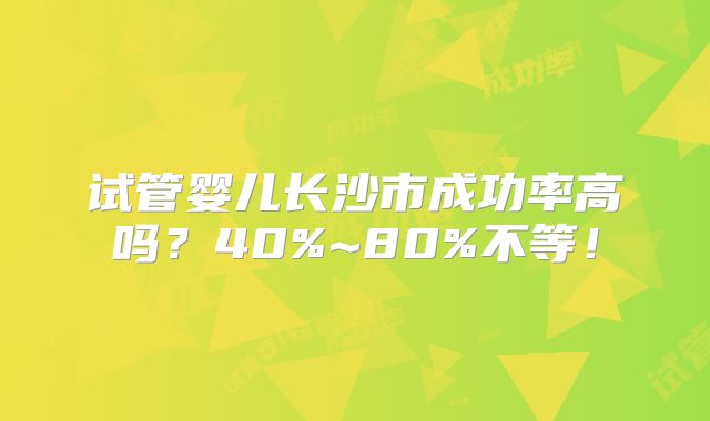 试管婴儿长沙市成功率高吗？40%~80%不等！