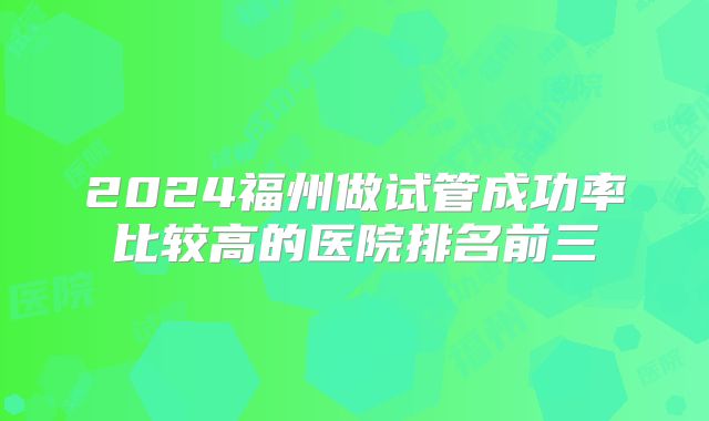 2024福州做试管成功率比较高的医院排名前三