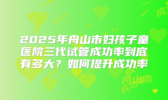 2025年舟山市妇孩子童医院三代试管成功率到底有多大?如何提升成功率