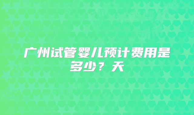 广州试管婴儿预计费用是多少？天