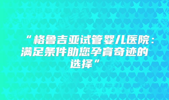 “格鲁吉亚试管婴儿医院:满足条件助您孕育奇迹的选择”