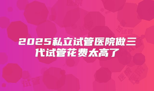 2025私立试管医院做三代试管花费太高了