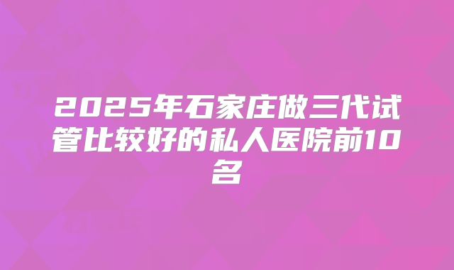 2025年石家庄做三代试管比较好的私人医院前10名