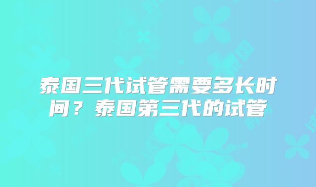 泰国三代试管需要多长时间?泰国第三代的试管