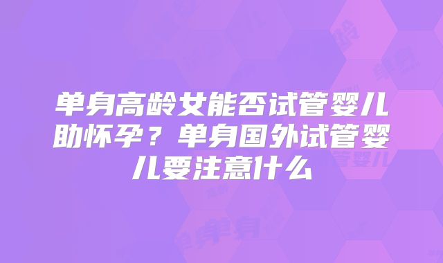 单身高龄女能否试管婴儿助怀孕？单身国外试管婴儿要注意什么