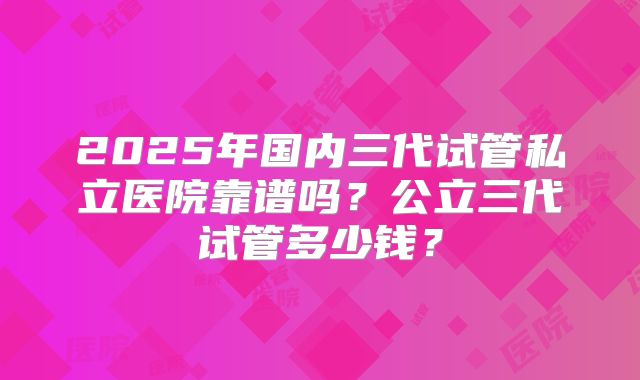 2025年国内三代试管私立医院靠谱吗?公立三代试管多少钱?