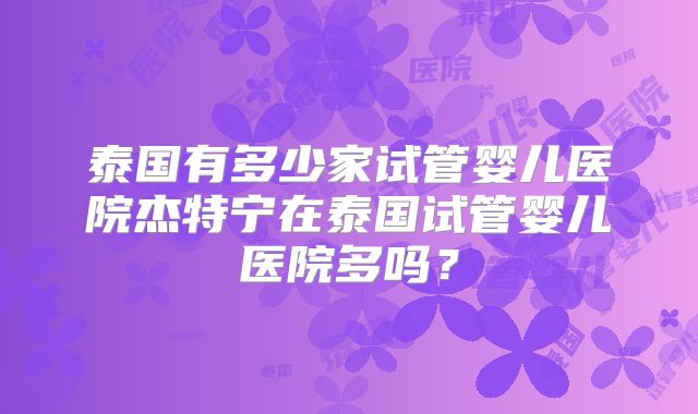 泰国有多少家试管婴儿医院杰特宁在泰国试管婴儿医院多吗?