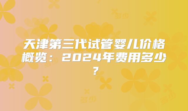 天津第三代试管婴儿价格概览：2024年费用多少？