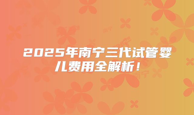 2025年南宁三代试管婴儿费用全解析！