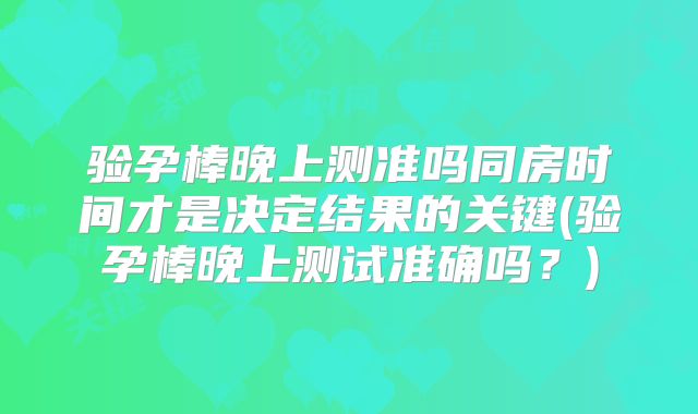 验孕棒晚上测准吗同房时间才是决定结果的关键(验孕棒晚上测试准确吗？)