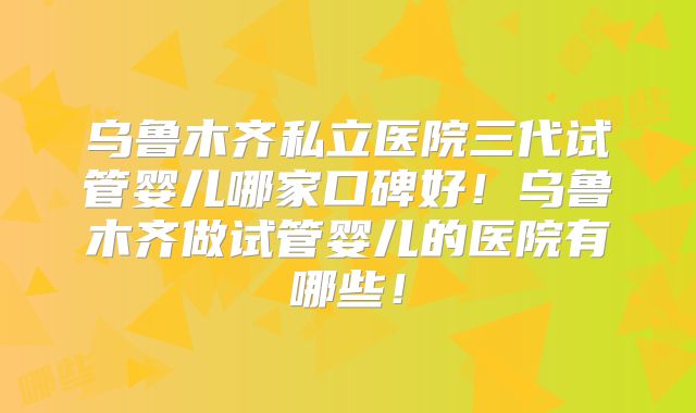 乌鲁木齐私立医院三代试管婴儿哪家口碑好!乌鲁木齐做试管婴儿的医院有哪些!