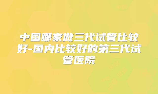 中国哪家做三代试管比较好-国内比较好的第三代试管医院