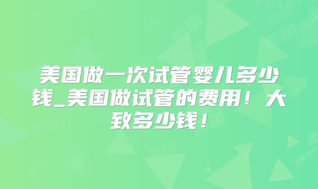 美国做一次试管婴儿多少钱_美国做试管的费用！大致多少钱！