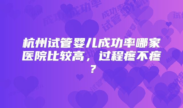 杭州试管婴儿成功率哪家医院比较高,过程疼不疼?