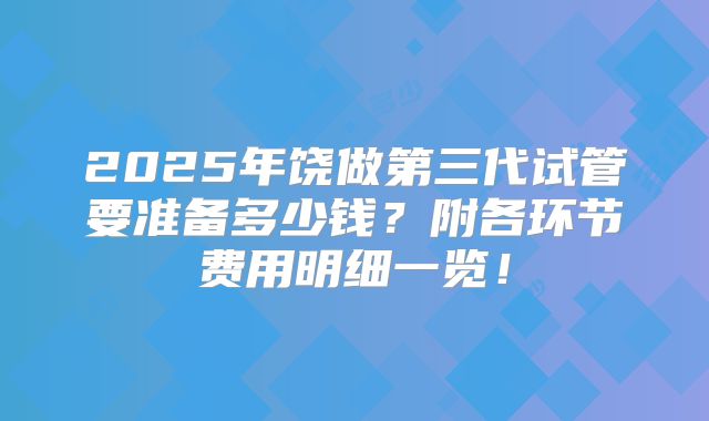 2025年饶做第三代试管要准备多少钱?附各环节费用明细一览!