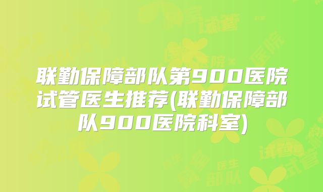 联勤保障部队第900医院试管医生推荐(联勤保障部队900医院科室)