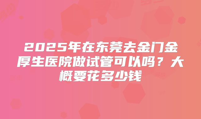 2025年在东莞去金门金厚生医院做试管可以吗?大概要花多少钱