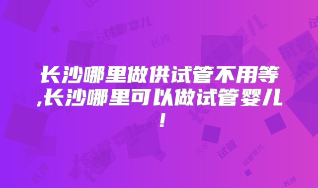 长沙哪里做供试管不用等,长沙哪里可以做试管婴儿！