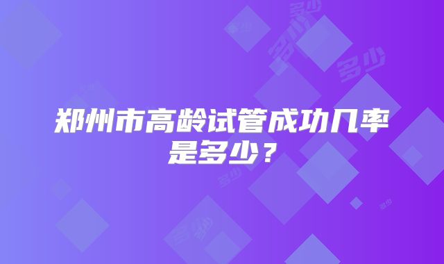 郑州市高龄试管成功几率是多少？