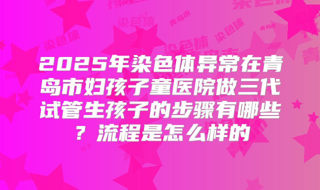 2025年染色体异常在青岛市妇孩子童医院做三代试管生孩子的步骤有哪些？流程是怎么样的