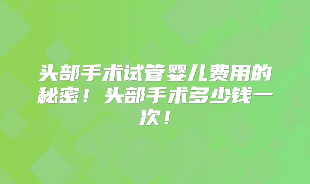 头部手术试管婴儿费用的秘密!头部手术多少钱一次!
