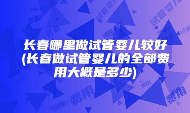 长春哪里做试管婴儿较好(长春做试管婴儿的全部费用大概是多少)