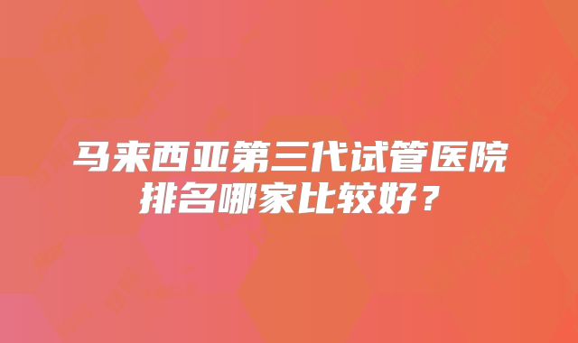 马来西亚第三代试管医院排名哪家比较好?