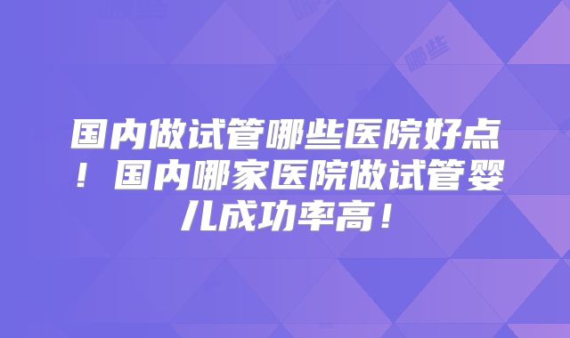 国内做试管哪些医院好点！国内哪家医院做试管婴儿成功率高！