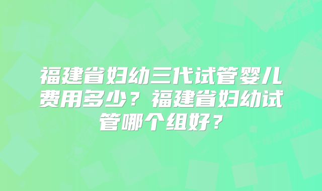 福建省妇幼三代试管婴儿费用多少?福建省妇幼试管哪个组好?