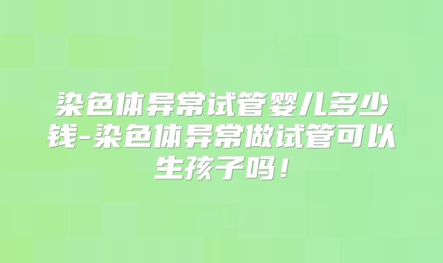 染色体异常试管婴儿多少钱-染色体异常做试管可以生孩子吗！