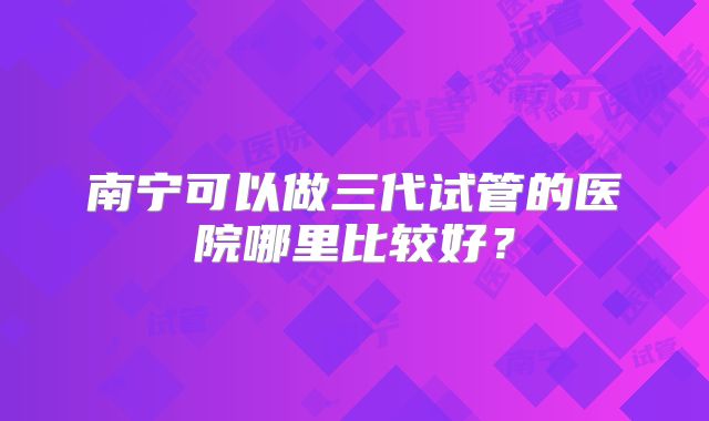 南宁可以做三代试管的医院哪里比较好?