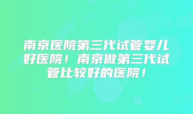 南京医院第三代试管婴儿好医院!南京做第三代试管比较好的医院!
