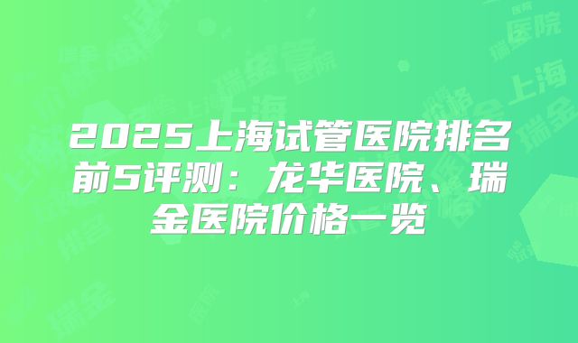 2025上海试管医院排名前5评测:龙华医院、瑞金医院价格一览