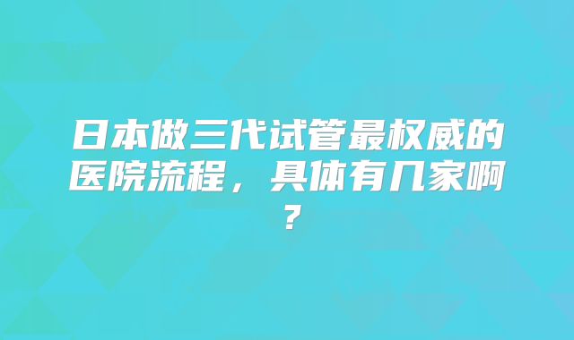 日本做三代试管最权威的医院流程,具体有几家啊?